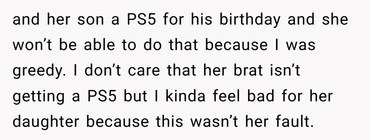 and her son a PS5 for his birthday and she won’t be able to do that because I was greedy. I don’t care that her brat isn’t getting a PS5...