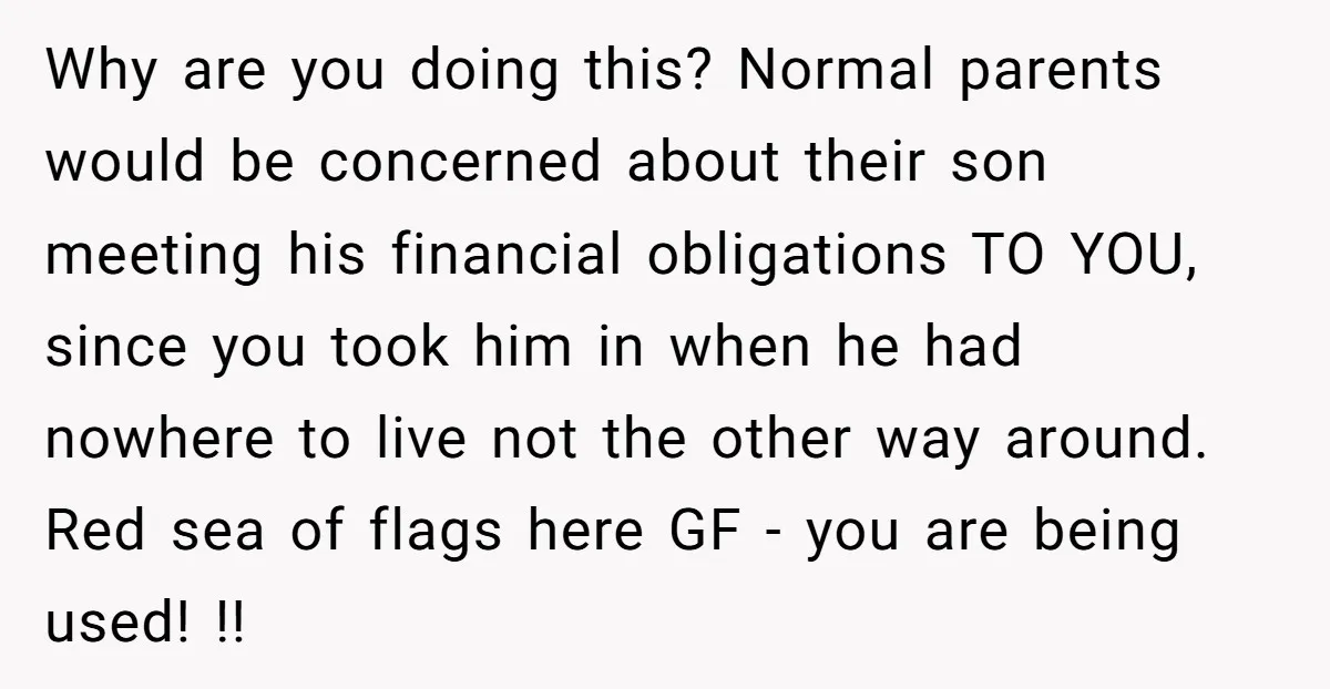 Why are you doing this? Normal parents would be concerned about their son meeting his financial obligations TO YOU, since you took him in when he had nowhere to live...