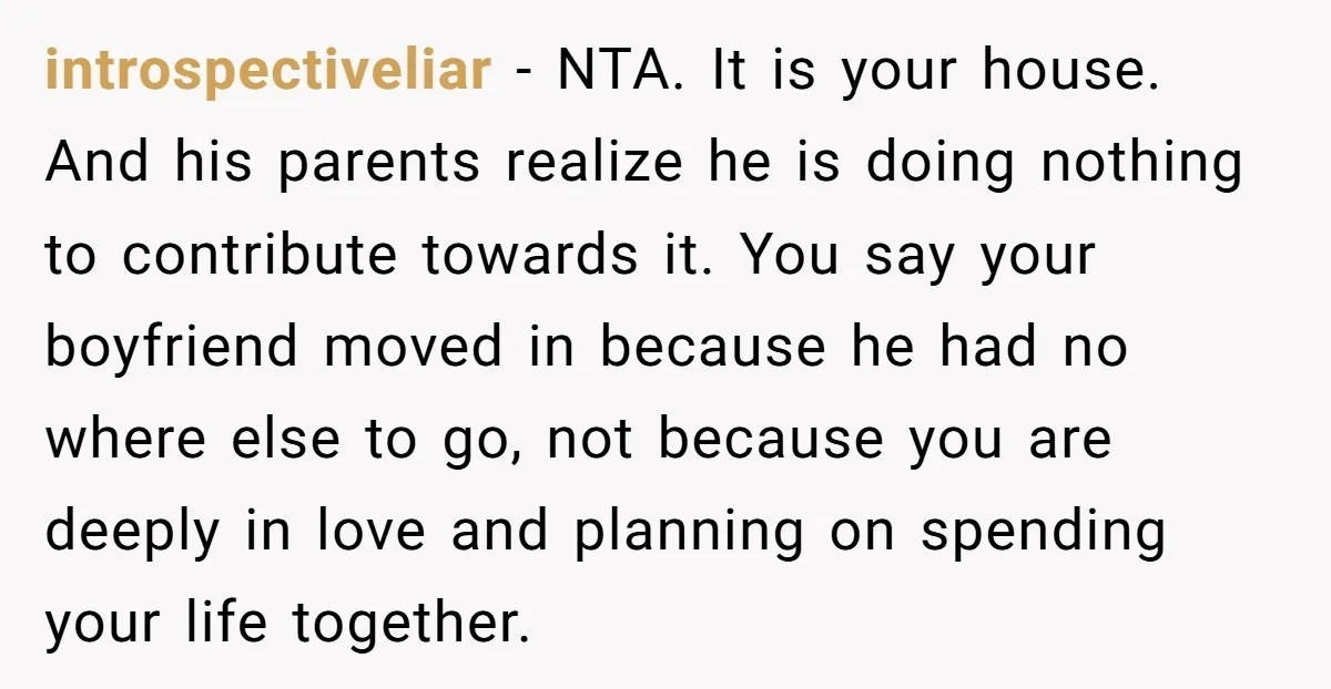 introspectiveliar − NTA. It is your house. And his parents realize he is doing nothing to contribute towards it. You say your boyfriend moved in because he had no where...