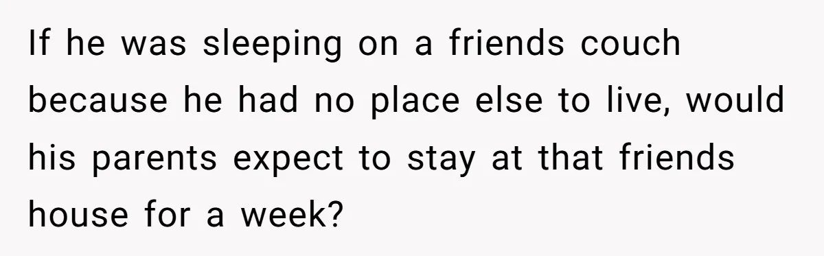 If he was sleeping on a friends couch because he had no place else to live, would his parents expect to stay at that friends house for a week?