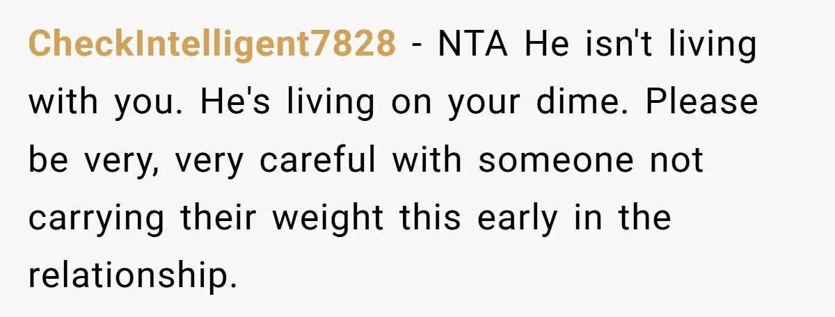 CheckIntelligent7828 − NTA He isn't living with you. He's living on your dime. Please be very, very careful with someone not carrying their weight this early in the relationship.