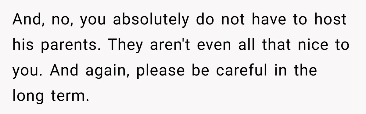 And, no, you absolutely do not have to host his parents. They aren't even all that nice to you. And again, please be careful in the long term.