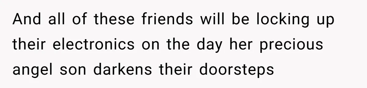And all of these friends will be locking up their electronics on the day her precious angel son darkens their doorsteps