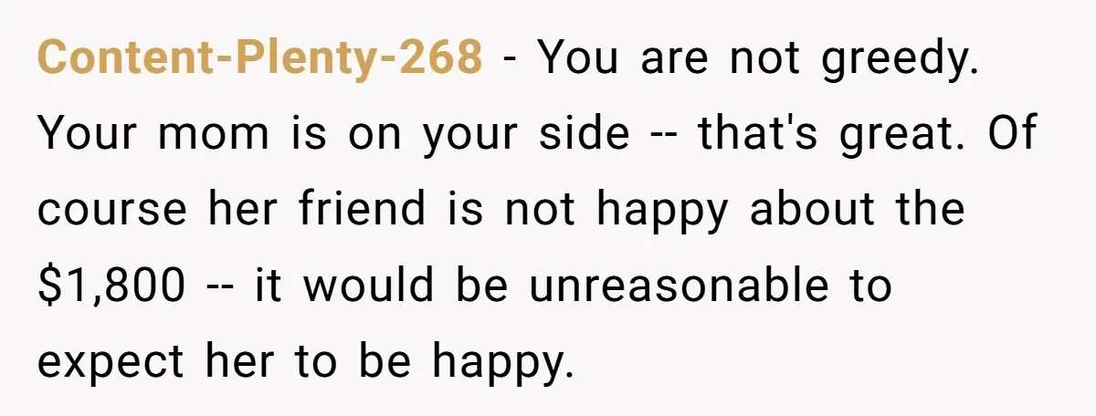 Content-Plenty-268 − You are not greedy. Your mom is on your side -- that's great. Of course her friend is not happy about the $1,800 -- it would be unreasonable...