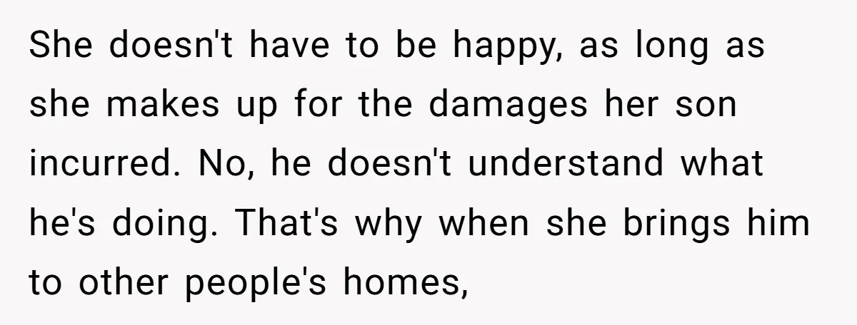 She doesn't have to be happy, as long as she makes up for the damages her son incurred. No, he doesn't understand what he's doing. That's why when she brings...