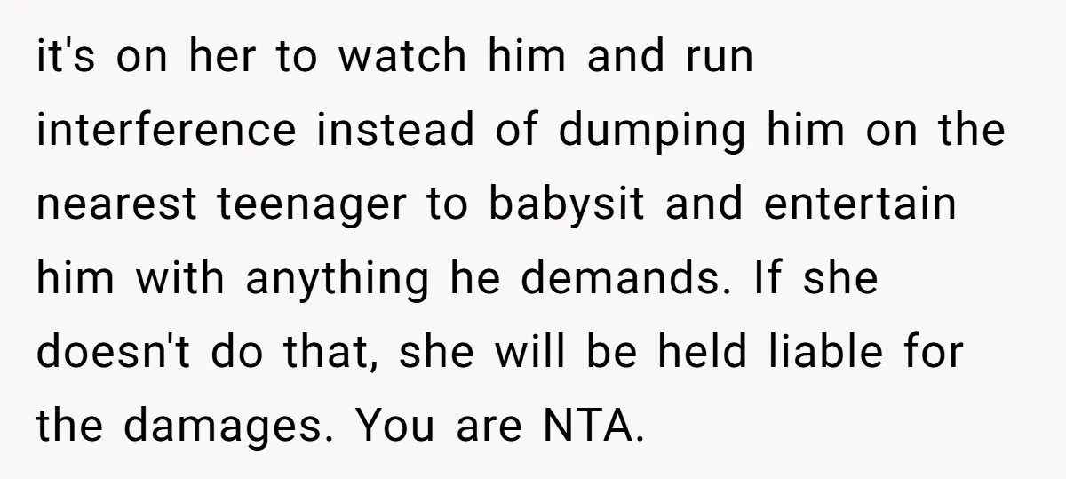 it's on her to watch him and run interference instead of dumping him on the nearest teenager to babysit and entertain him with anything he demands. If she doesn't do...