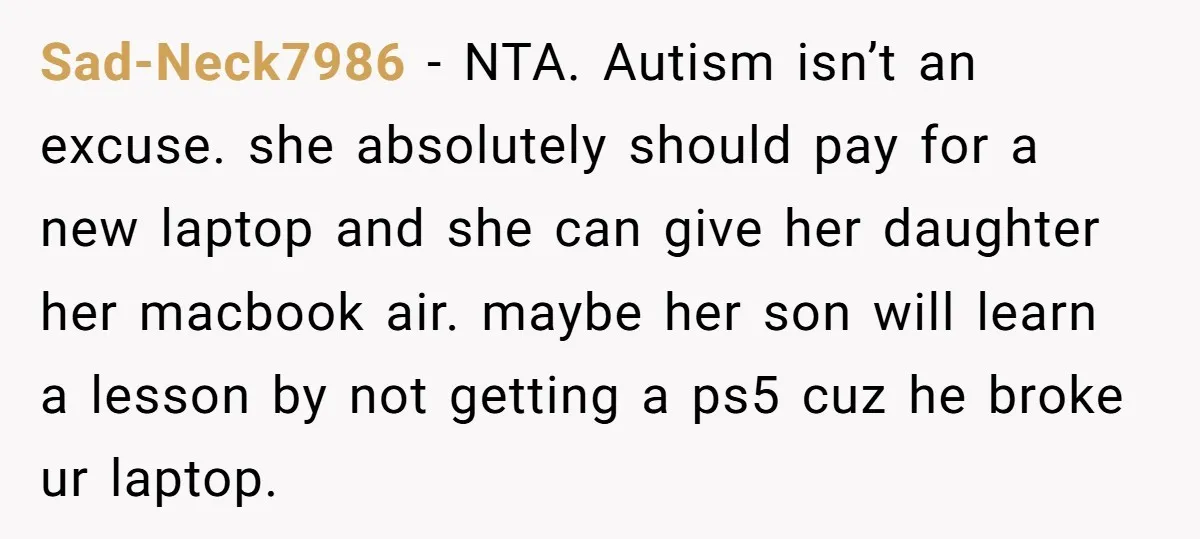 Sad-Neck7986 − NTA. Autism isn’t an excuse. she absolutely should pay for a new laptop and she can give her daughter her macbook air. maybe her son will learn a...