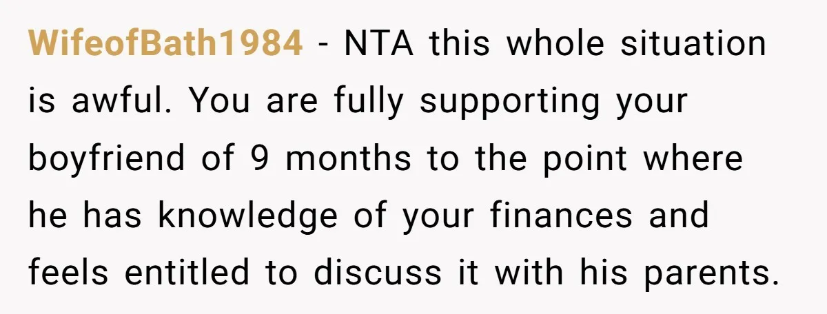 WifeofBath1984 − NTA this whole situation is awful. You are fully supporting your boyfriend of 9 months to the point where he has knowledge of your finances and feels entitled...