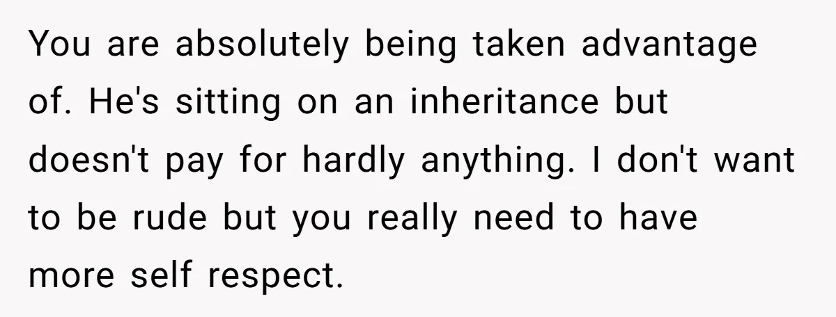 You are absolutely being taken advantage of. He's sitting on an inheritance but doesn't pay for hardly anything. I don't want to be rude but you really need to have...