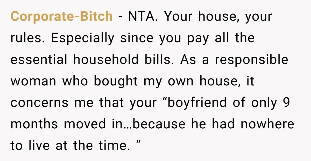 Corporate-Bitch − NTA. Your house, your rules. Especially since you pay all the essential household bills. As a responsible woman who bought my own house, it concerns me that your...
