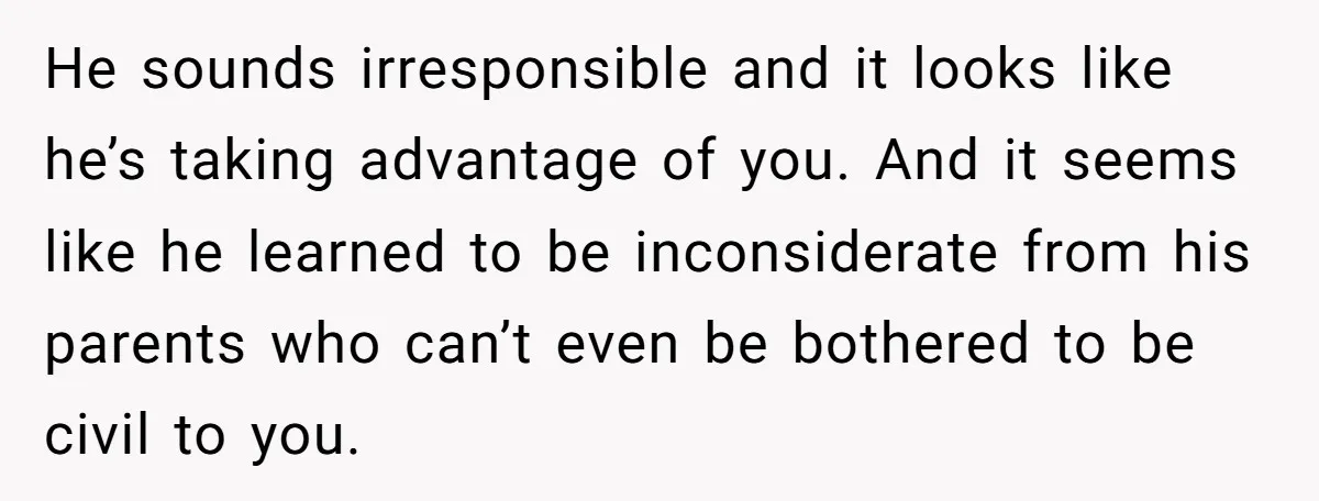 He sounds irresponsible and it looks like he’s taking advantage of you. And it seems like he learned to be inconsiderate from his parents who can’t even be bothered to...