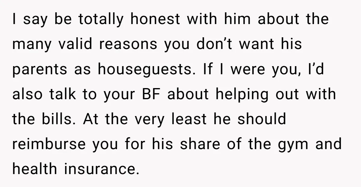 I say be totally honest with him about the many valid reasons you don’t want his parents as houseguests. If I were you, I’d also talk to your BF about...