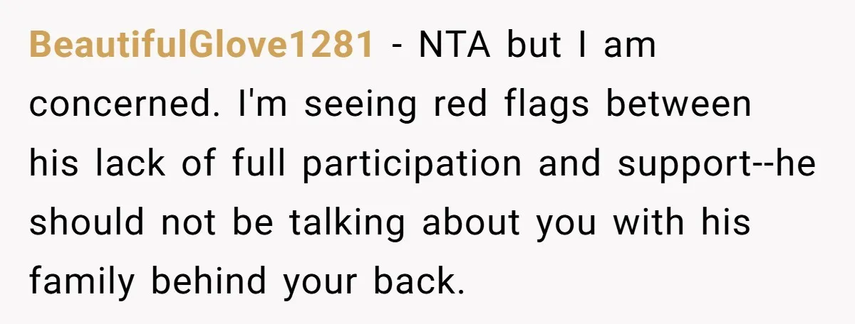 BeautifulGlove1281 − NTA but I am concerned. I'm seeing red flags between his lack of full participation and support--he should not be talking about you with his family behind your...