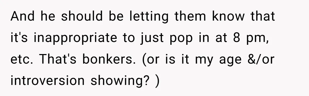 And he should be letting them know that it's inappropriate to just pop in at 8 pm, etc. That's bonkers. (or is it my age &/or introversion showing? )