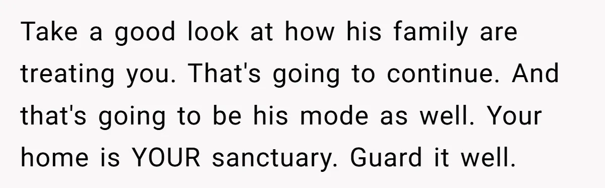 Take a good look at how his family are treating you. That's going to continue. And that's going to be his mode as well. Your home is YOUR sanctuary. Guard...