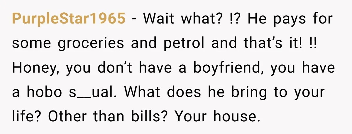 PurpleStar1965 − Wait what? !? He pays for some groceries and petrol and that’s it! !! Honey, you don’t have a boyfriend, you have a hobo s__ual. What does he...
