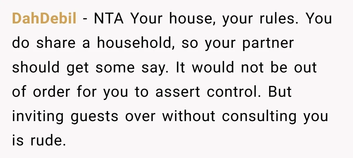 DahDebil − NTA Your house, your rules. You do share a household, so your partner should get some say. It would not be out of order for you to assert...