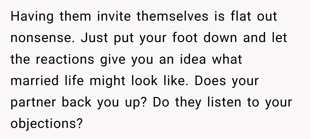 Having them invite themselves is flat out nonsense. Just put your foot down and let the reactions give you an idea what married life might look like. Does your partner...