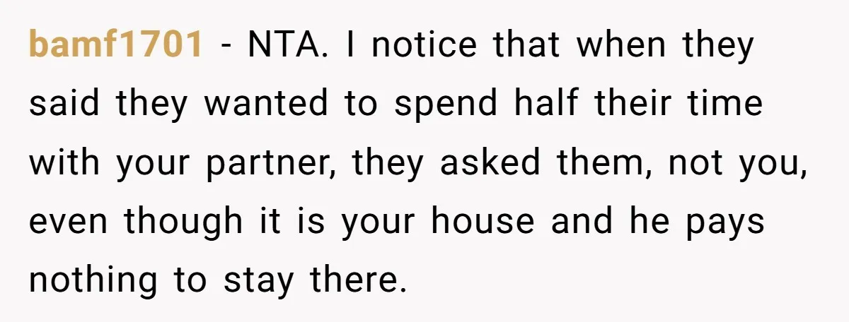 bamf1701 − NTA. I notice that when they said they wanted to spend half their time with your partner, they asked them, not you, even though it is your house...