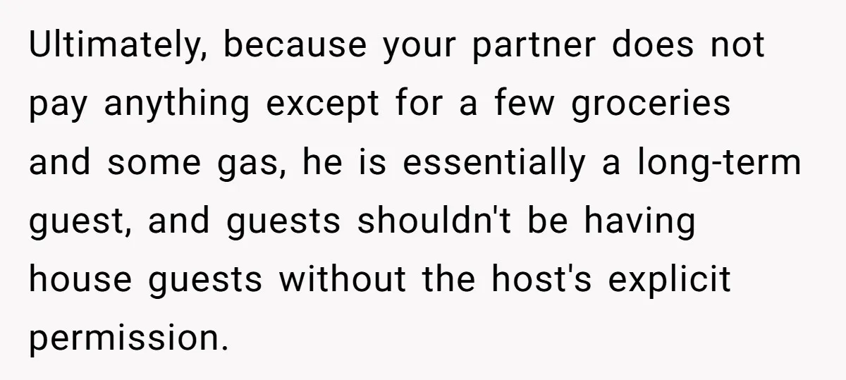 Ultimately, because your partner does not pay anything except for a few groceries and some gas, he is essentially a long-term guest, and guests shouldn't be having house guests without...