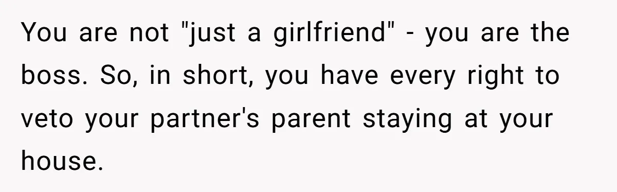 You are not "just a girlfriend" - you are the boss. So, in short, you have every right to veto your partner's parent staying at your house.