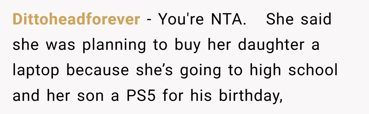 Dittoheadforever − You're NTA. She said she was planning to buy her daughter a laptop because she’s going to high school and her son a PS5 for his birthday,