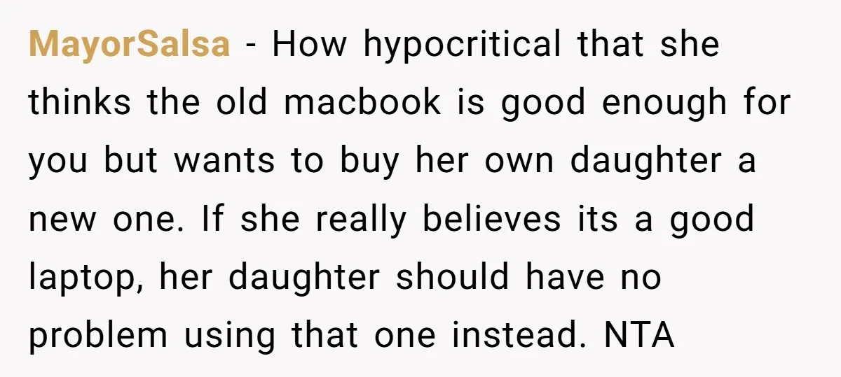 MayorSalsa − How hypocritical that she thinks the old macbook is good enough for you but wants to buy her own daughter a new one. If she really believes its...
