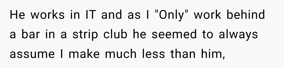 He works in IT and as I "Only" work behind a bar in a strip club he seemed to always assume I make much less than him,