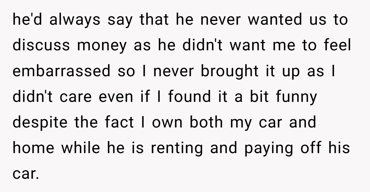 he'd always say that he never wanted us to discuss money as he didn't want me to feel embarrassed so I never brought it up as I didn't care even...