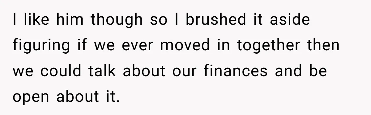 I like him though so I brushed it aside figuring if we ever moved in together then we could talk about our finances and be open about it.