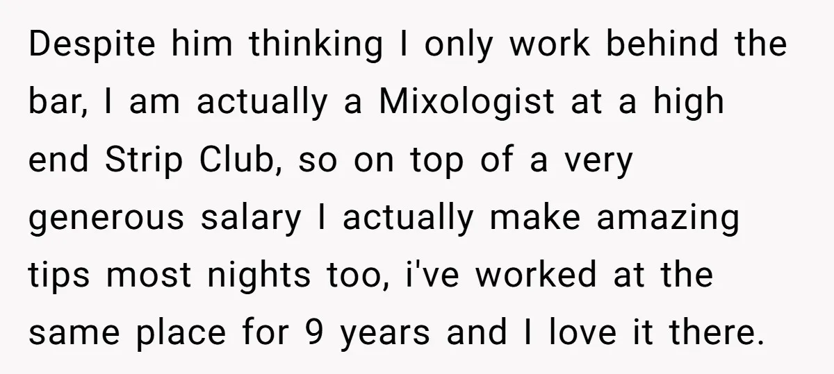 Despite him thinking I only work behind the bar, I am actually a Mixologist at a high end Strip Club, so on top of a very generous salary I actually...