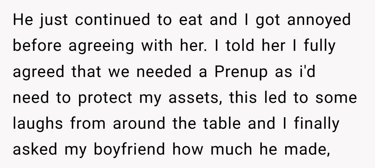 He just continued to eat and I got annoyed before agreeing with her. I told her I fully agreed that we needed a Prenup as i'd need to protect my...