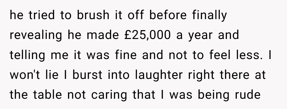 he tried to brush it off before finally revealing he made £25,000 a year and telling me it was fine and not to feel less. I won't lie I burst...