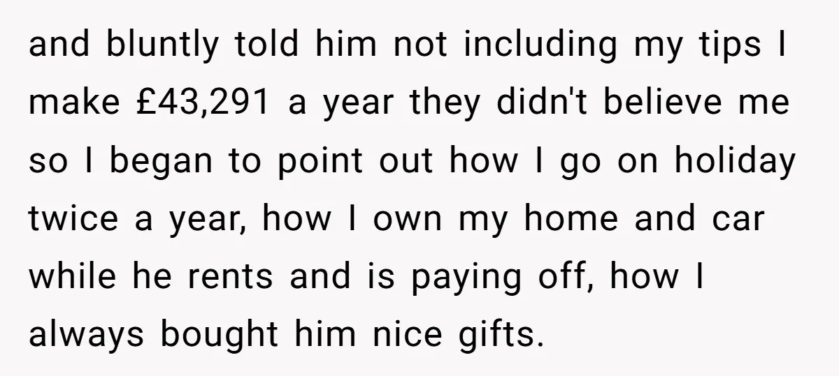 and bluntly told him not including my tips I make £43,291 a year they didn't believe me so I began to point out how I go on holiday twice a...