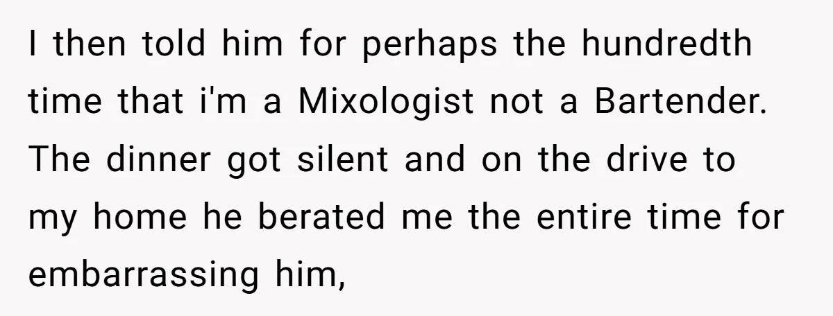 I then told him for perhaps the hundredth time that i'm a Mixologist not a Bartender. The dinner got silent and on the drive to my home he berated me...