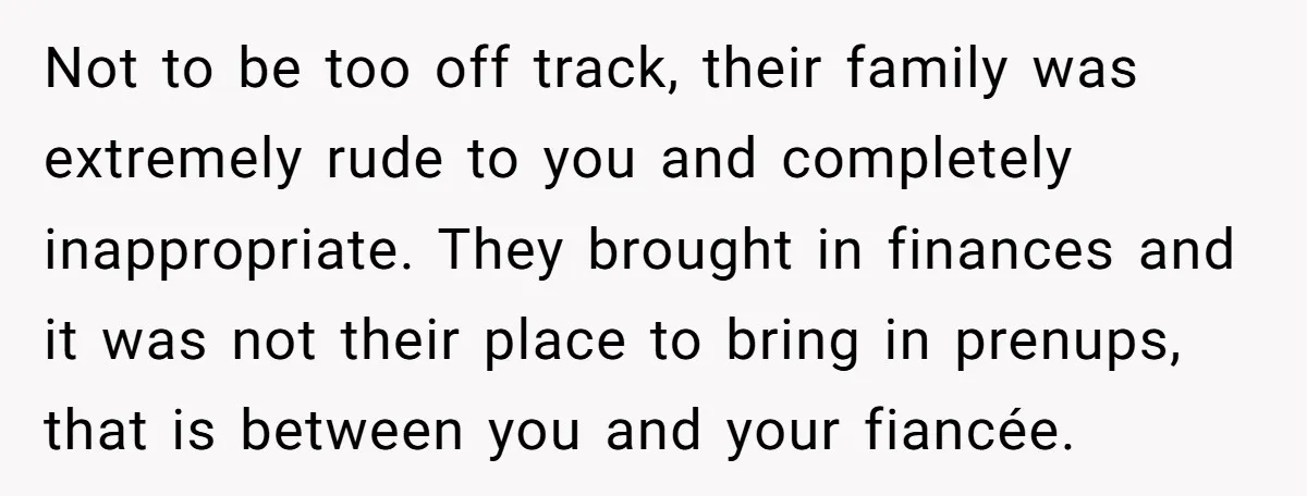 Not to be too off track, their family was extremely rude to you and completely inappropriate. They brought in finances and it was not their place to bring in prenups,...
