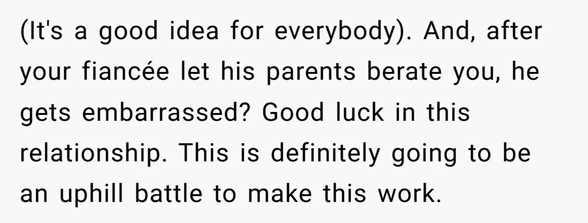 (It's a good idea for everybody). And, after your fiancée let his parents berate you, he gets embarrassed? Good luck in this relationship. This is definitely going to be an...