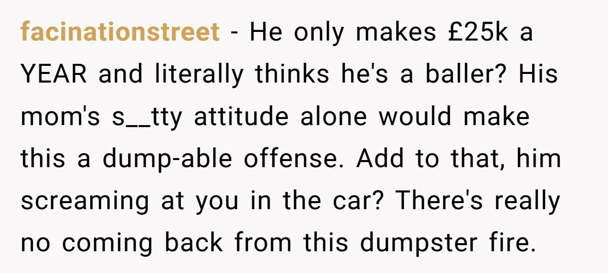 facinationstreet − He only makes £25k a YEAR and literally thinks he's a baller? His mom's s__tty attitude alone would make this a dump-able offense. Add to that, him screaming...