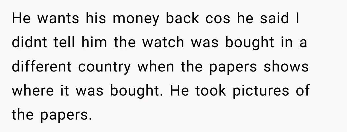 He wants his money back cos he said I didnt tell him the watch was bought in a different country when the papers shows where it was bought. He took...