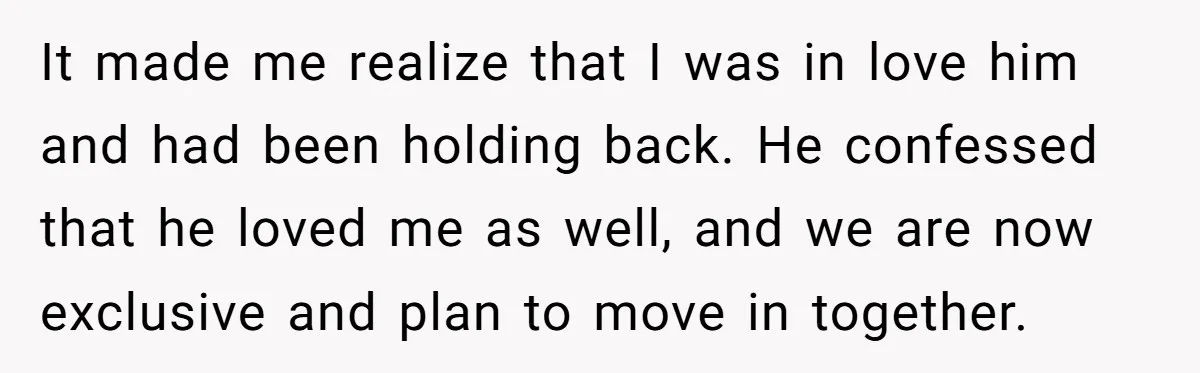 It made me realize that I was in love him and had been holding back. He confessed that he loved me as well, and we are now exclusive and plan...