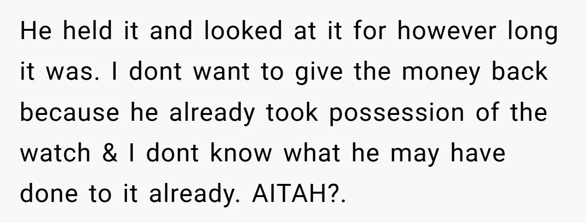 He held it and looked at it for however long it was. I dont want to give the money back because he already took possession of the watch & I...
