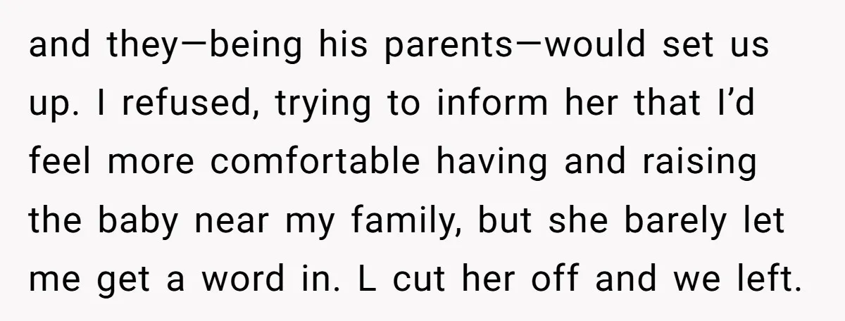 and they—being his parents—would set us up. I refused, trying to inform her that I’d feel more comfortable having and raising the baby near my family, but she barely let...