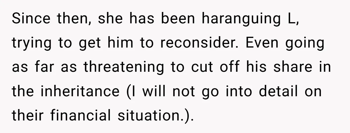 Since then, she has been haranguing L, trying to get him to reconsider. Even going as far as threatening to cut off his share in the inheritance (I will not...