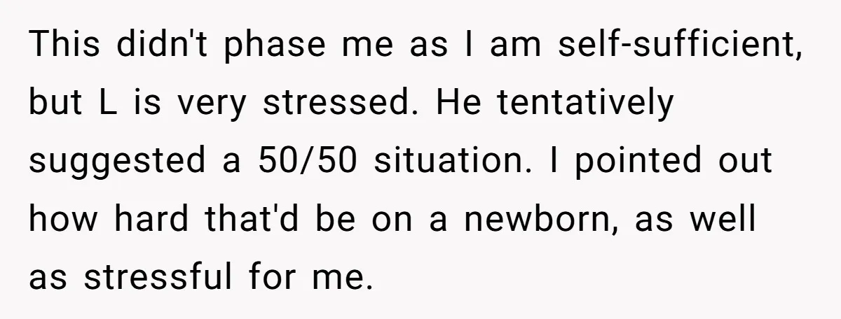 This didn't phase me as I am self-sufficient, but L is very stressed. He tentatively suggested a 50/50 situation. I pointed out how hard that'd be on a newborn, as...