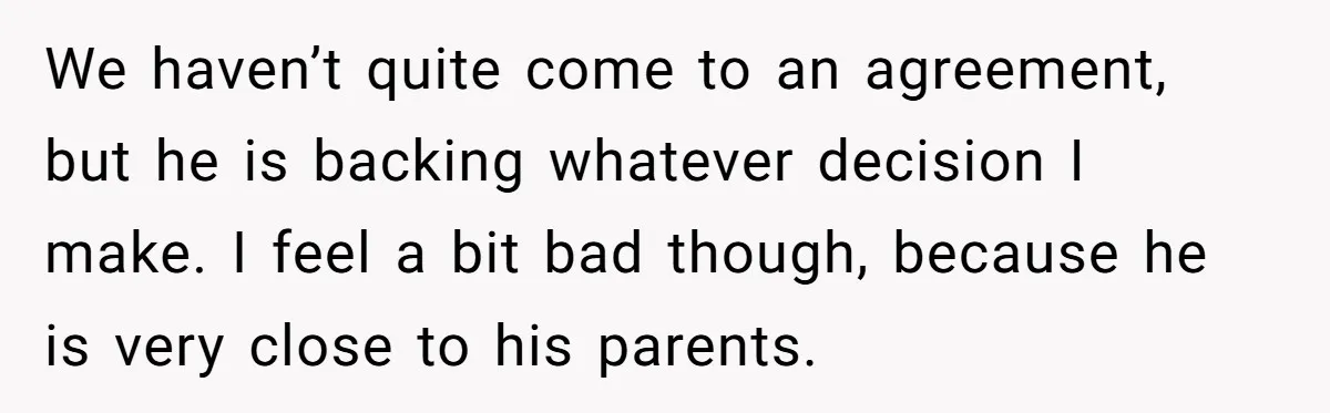 We haven’t quite come to an agreement, but he is backing whatever decision I make. I feel a bit bad though, because he is very close to his parents.