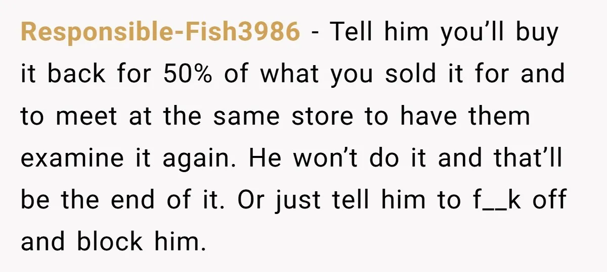 Responsible-Fish3986 − Tell him you’ll buy it back for 50% of what you sold it for and to meet at the same store to have them examine it again. He...