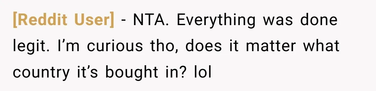 [Reddit User] − NTA. Everything was done legit. I’m curious tho, does it matter what country it’s bought in? lol