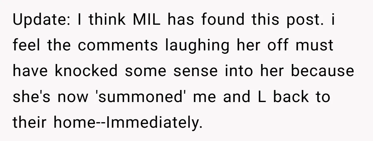 Update: I think MIL has found this post. i feel the comments laughing her off must have knocked some sense into her because she's now 'summoned' me and L back...