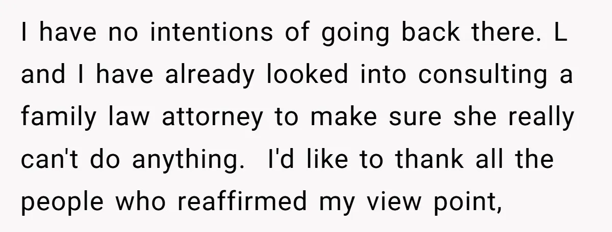 I have no intentions of going back there. L and I have already looked into consulting a family law attorney to make sure she really can't do anything. I'd like...
