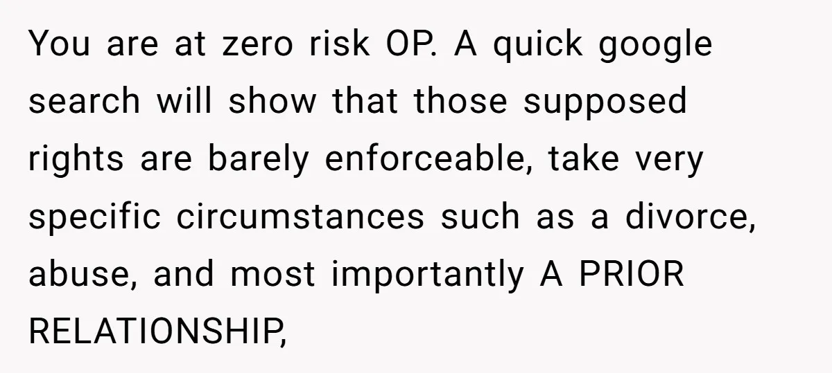 You are at zero risk OP. A quick google search will show that those supposed rights are barely enforceable, take very specific circumstances such as a divorce, abuse, and most...